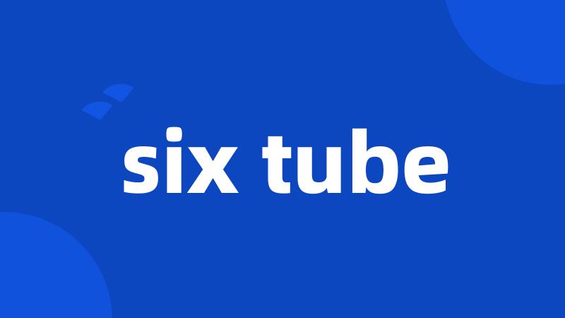 six tube