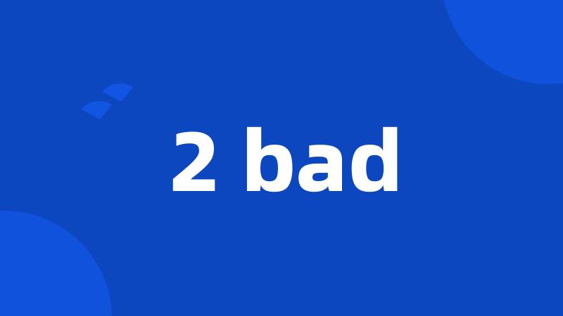 2 bad