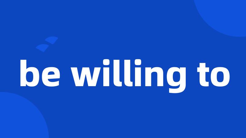 be willing to