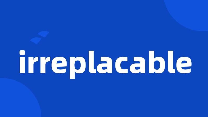 irreplacable