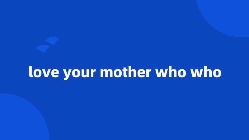 love your mother who who