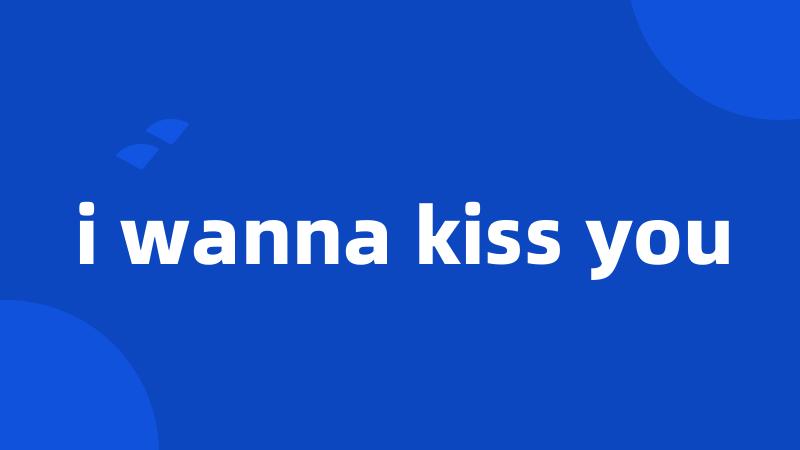 i wanna kiss you