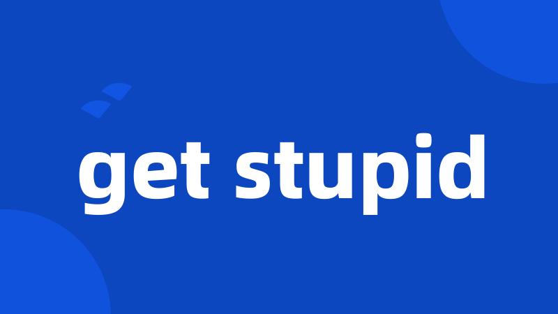 get stupid