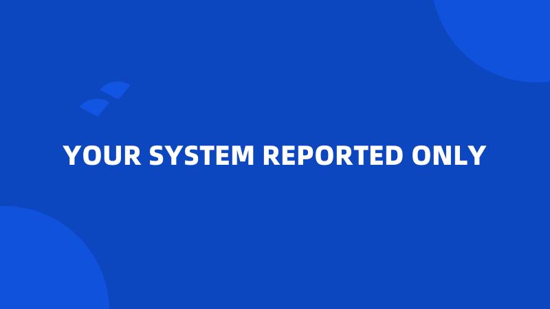 YOUR SYSTEM REPORTED ONLY