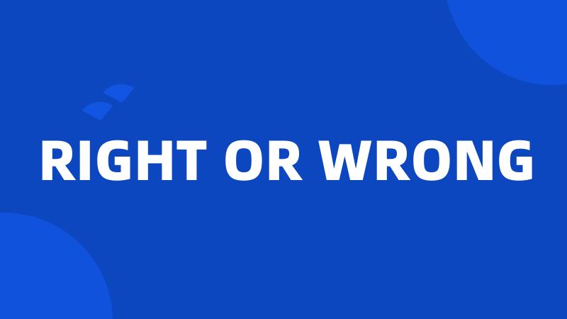 RIGHT OR WRONG